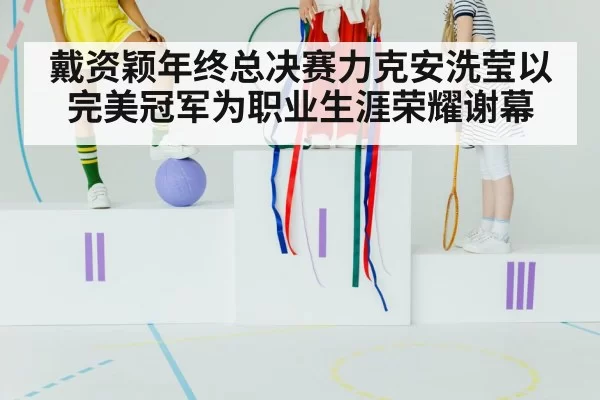 戴资颖年终总决赛力克安洗莹以完美冠军为职业生涯荣耀谢幕