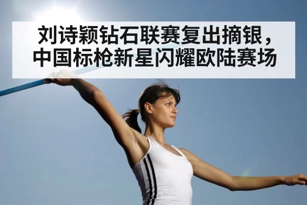 刘诗颖钻石联赛复出摘银,中国标枪新星闪耀欧陆赛场