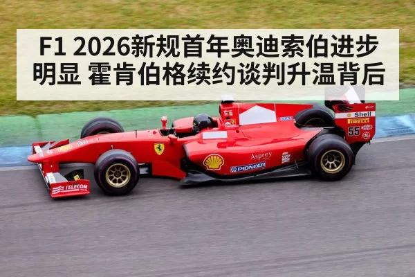 F1 2026新规首年奥迪索伯进步明显 霍肯伯格续约谈判升温背后